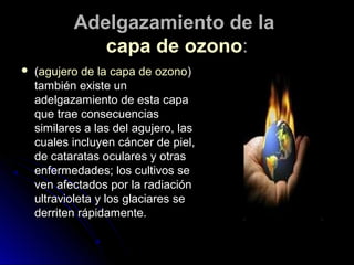 Adelgazamiento de laAdelgazamiento de la
capa de ozonocapa de ozono::
 ((agujero de la capa de ozonoagujero de la capa de ozono))
también existe untambién existe un
adelgazamiento de esta capaadelgazamiento de esta capa
que trae consecuenciasque trae consecuencias
similares a las del agujero, lassimilares a las del agujero, las
cuales incluyen cáncer de piel,cuales incluyen cáncer de piel,
de cataratas oculares y otrasde cataratas oculares y otras
enfermedades; los cultivos seenfermedades; los cultivos se
ven afectados por la radiaciónven afectados por la radiación
ultravioleta y los glaciares seultravioleta y los glaciares se
derriten rápidamente.derriten rápidamente.
 