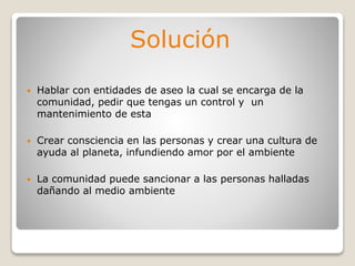 Solución
 Hablar con entidades de aseo la cual se encarga de la
comunidad, pedir que tengas un control y un
mantenimiento de esta
 Crear consciencia en las personas y crear una cultura de
ayuda al planeta, infundiendo amor por el ambiente
 La comunidad puede sancionar a las personas halladas
dañando al medio ambiente
 