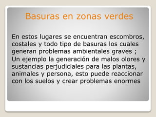 Basuras en zonas verdes
En estos lugares se encuentran escombros,
costales y todo tipo de basuras los cuales
generan problemas ambientales graves ;
Un ejemplo la generación de malos olores y
sustancias perjudiciales para las plantas,
animales y persona, esto puede reaccionar
con los suelos y crear problemas enormes
 
