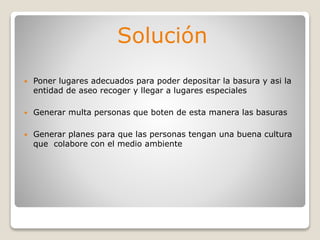 Solución
 Poner lugares adecuados para poder depositar la basura y asi la
entidad de aseo recoger y llegar a lugares especiales
 Generar multa personas que boten de esta manera las basuras
 Generar planes para que las personas tengan una buena cultura
que colabore con el medio ambiente
 