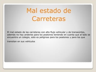 Mal estado de
Carreteras
El mal estado de las carreteras con alto flujo vehicular y de transeúntes,
además no hay andenes para los peatones teniendo en cuenta que al lado se
encuentra un colegio, esto es peligroso para los peatones y para los que
transitan en sus vehículos
 