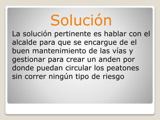 Solución
La solución pertinente es hablar con el
alcalde para que se encargue de el
buen mantenimiento de las vías y
gestionar para crear un anden por
donde puedan circular los peatones
sin correr ningún tipo de riesgo
 