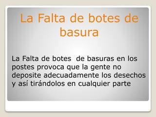 La Falta de botes de
basura
La Falta de botes de basuras en los
postes provoca que la gente no
deposite adecuadamente los desechos
y así tirándolos en cualquier parte
 