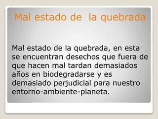Mal estado de la quebrada
Mal estado de la quebrada, en esta
se encuentran desechos que fuera de
que hacen mal tardan demasiados
años en biodegradarse y es
demasiado perjudicial para nuestro
entorno-ambiente-planeta.
 