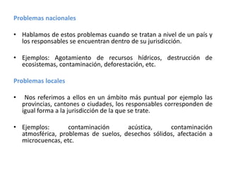 Problemas nacionalesHablamos de estos problemas cuando se tratan a nivel de un país y los responsables se encuentran dentro de su jurisdicción.Ejemplos: Agotamiento de recursos hídricos, destrucción de ecosistemas, contaminación, deforestación, etc.Problemas locales Nos referimos a ellos en un ámbito más puntual por ejemplo las provincias, cantones o ciudades, los responsables corresponden de igual forma a la jurisdicción de la que se trate.Ejemplos: contaminación acústica, contaminación atmosférica, problemas de suelos, desechos sólidos, afectación a microcuencas, etc.