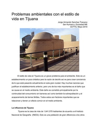 Problemas ambientales con el estilo de
vida en Tijuana
Jorge Armando Sanchez Toscano
Ser Humano y Sociedad M6
CETYS, Mayo 2019
El estilo de vida en Tijuana es un grave problema para el ambiente. Esto es un
establecimiento un poco drástico pero la razón de decirlo así es para crear conciencia
de lo que está pasando actualmente en esta gran ciudad. Hay muchas razones que
justifican el establecimiento anterior, pero uno de los más importantes es el daño que
se causa en el medio ambiente. Este daño es cometido principalmente por la
continuidad del consumismo sin barreras así como también la sobrepoblación y el
acaparamiento de tierras fértiles. Todos estos son factores importantes que se
relacionan y tienen un efecto común en el medio ambiente.
La influencia de Tijuana
Tijuana es la casa de más de ​1,641,570 habitantes de acuerdo a el Instituto
Nacional de Geografía (INEGI). Esto es una población de gran diferencia a los otros
 