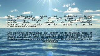 La contaminación afecta las condiciones óptimas
para el desarrollo de los seres vivos, produciendo
pérdida de hábitats y de biodiversidad, pero
también afecta el desarrollo de las actividades
humanas como usuarios de los recursos y de las
condiciones del ambiente.
Los elementos contaminantes bien pueden ser de naturaleza física, en
forma de un cuerpo extraño como los residuos plásticos o energía como el
sonido; química, en forma de sustancia como el petróleo; o también
biológica, en forma de un ser vivo o virus como las especies invasoras y las
enfermedades
 