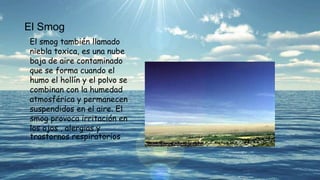 El Smog
El smog también llamado
niebla toxica, es una nube
baja de aire contaminado
que se forma cuando el
humo el hollín y el polvo se
combinan con la humedad
atmosférica y permanecen
suspendidos en el aire. El
smog provoca irritación en
los ojos , alergias y
trastornos respiratorios
 