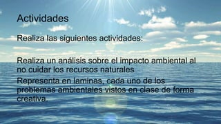 Actividades
Realiza las siguientes actividades:
Realiza un análisis sobre el impacto ambiental al
no cuidar los recursos naturales
Representa en laminas, cada uno de los
problemas ambientales vistos en clase de forma
creativa.
 