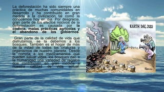 La deforestación ha sido siempre una
práctica de muchas comunidades en
desarrollo y ha contribuido en gran
medida a la civilización tal como la
conocemos hoy en día. Por desgracia,
gran parte de los efectos nocivos de la
deforestación es causada por la
codicia, malas prácticas agrícolas y
el abandono de los gobiernos.
Gran parte de la calidad de vida que
disfrutamos, se la debemos a los
bosques. También es el hogar de más
de la mitad de todas las criaturas y
organismos de nuestro planeta. Desde
la comida a los medicamentos que
pueden salvar vidas, los bosques dan a
la humanidad una variedad de regalos
que contribuyen en gran medida a
nuestra calidad de vida actual.
 