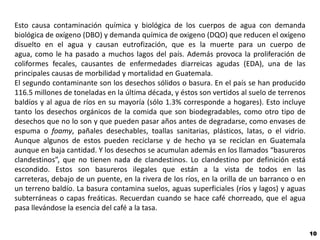 Esto causa contaminación química y biológica de los cuerpos de agua con demanda
biológica de oxígeno (DBO) y demanda química de oxigeno (DQO) que reducen el oxígeno
disuelto en el agua y causan eutrofización, que es la muerte para un cuerpo de
agua, como le ha pasado a muchos lagos del país. Además provoca la proliferación de
coliformes fecales, causantes de enfermedades diarreicas agudas (EDA), una de las
principales causas de morbilidad y mortalidad en Guatemala.
El segundo contaminante son los desechos sólidos o basura. En el país se han producido
116.5 millones de toneladas en la última década, y éstos son vertidos al suelo de terrenos
baldíos y al agua de ríos en su mayoría (sólo 1.3% corresponde a hogares). Esto incluye
tanto los desechos orgánicos de la comida que son biodegradables, como otro tipo de
desechos que no lo son y que pueden pasar años antes de degradarse, como envases de
espuma o foamy, pañales desechables, toallas sanitarias, plásticos, latas, o el vidrio.
Aunque algunos de estos pueden reciclarse y de hecho ya se reciclan en Guatemala
aunque en baja cantidad. Y los desechos se acumulan además en los llamados “basureros
clandestinos”, que no tienen nada de clandestinos. Lo clandestino por definición está
escondido. Estos son basureros ilegales que están a la vista de todos en las
carreteras, debajo de un puente, en la rivera de los ríos, en la orilla de un barranco o en
un terreno baldío. La basura contamina suelos, aguas superficiales (ríos y lagos) y aguas
subterráneas o capas freáticas. Recuerdan cuando se hace café chorreado, que el agua
pasa llevándose la esencia del café a la tasa.


                                                                                              10
 