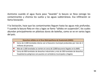 Asimismo cuando el agua lluvia pasa “lavando” la basura se lleva consigo los
contaminantes y chorrea los suelos y las aguas subterráneas. Esa infiltración se
llama lixiviación.

Y la lixiviación, hace que los contaminantes lleguen hasta las aguas más profundas.
Y cuando la basura flota en ríos y lagos se llama “sólidos en suspensión”, los cuales
abundan principalmente en plásticos duros de botellas, como se ve en varios lagos
del país.

                Desechos sólidos en el Área Metropolitana de Guatemala (AMG):
         Cerca de 2,500 toneladas diarias van al basurero municipal producidas por más de 2
         millones de personas
         Más de 1,500 toneladas se vierten en cerca de 2,000 basureros ilegales en la AMG
         Cerca de 900 toneladas de desechos industriales y más de 300 toneladas de desechos
         hospitalarios peligrosos son puestos en vertederos municipales e ilegales




                                                                                              11
 