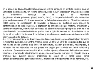 En la zona 3 de Ciudad Guatemala no hay un relleno sanitario en sentido estricto, sino un
vertedero a cielo abierto. Un relleno sanitario, debe incluir: separación previa de desechos
e         idealmente        reciclaje      de        lo         que       es        reciclable
(orgánicos, vidrio, plásticos, papel, cartón, latas), la impermeabilización del suelo con
geomembrana u otra técnica para control de lixiviados (recuerdan las filtraciones de que
hablé antes), la canalización de lixiviados a lagunas de oxidación para reducir la
contaminación de esos efluentes, la captación de emisiones de gas metano, prevención y
control de incendios, eliminación adecuada de desechos tóxicos y peligrosos, tren de aseo
bien diseñado (servicio de vehículos y rutas para acopio de basura), etc. Todo lo cual no se
da en el vertedero de la zona 3 capitalina, y muchos otros vertederos de basura a cielo
abierto en el resto del país.
Y el tercer contaminante en Guatemala son los agroquímicos, o sea plaguicidas y también
fertilizantes químicos. En Centro América entre un 50 y un 75% de los plaguicidas que se
han usado en los últimos diez años en agricultura, estaban prohibidos, restringidos, o
retirados de los mercados en sus países de origen por razones de salud humana y
ambiental. Estos contaminantes intoxican suelos, aguas y alimentos. Además envenenan
personas, provocando intoxicaciones agudas que pueden ser mortales en el corto plazo, y
crónicas que pueden causar problemas de salud en el largo plazo como
cáncer, deformaciones genéticas en niños, infertilidad principalmente en los hombres, etc.


                                                                                                 13
 
