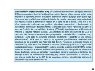 Evaluaciones de impacto ambiental (EIA): En Guatemala las evaluaciones de impacto ambiental
(EIA) como mecanismo de control ambiental, han recibido diversas críticas, aunque se han hecho
mejoras en el reglamento, muchos evaluadores dicen lo que empresa que paga quiere que se diga.
Hace varios años una fábrica de reciclaje de baterías fue cerrada. La empresa había contaminado
con metales pesados a comunidades vecinas en la zona 18 de la ciudad, sobre todo a los
niños, causándoles malformaciones genéticas, alteraciones neurotóxicas y disminuyendo su
capacidad de aprendizaje y desarrollo normal. La empresa quería reabrir y presentó una EIA a la
entonces Comisión Nacional del Medio Ambiente (CONAMA) –que luego sería el Ministerio de
Ambiente y Recursos Naturales (MARN). Las autoridades le dieron el documento de EIA a la
comunidad y les dieron una semana de plazo para presentar comentarios. Un documento enorme y
complicado ¿cómo podía la comunidad analizarlo debidamente y responder en una semana
adecuadamente? La EIA había sido hecha por un agrónomo, que si bien tiene conocimientos de
toxicología, no es un experto para hacer este tipo de EIA. Y decía que la empresa mitigaría la
contaminación y podía reabrir. Los líderes de la comunidad pidieron apoyo técnico a la organización
ecologista Greenpeace, y analizaron la EIA y pudieron presentar su opinión a la CONAMA a tiempo.
Incluso en una reunión académica ambiental centroamericana, con participación de ministros en
Ciudad Guatemala, fueron con pancartas y manifestaron contra la reapertura de la fábrica. Sin
embargo, la planta fue reabierta unos meses después y continuó contaminando a la comunidad. Y
otro tanto se puede decir de las EIA de las concesiones mineras, hidroeléctricas, apertura de
fábricas cerca de zonas residenciales, etc.



                                                                                                      16
 