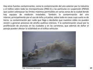 Hay otras fuentes contaminantes, como la contaminación del aire exterior por la industria
y el tráfico sobre todo las micropartículas (PM2.5) y las partículas en suspensión (PM10)
que suelen sobrepasar los límites máximos permisibles en varias zonas de la ciudad donde
hay equipos de medición instalados. También la contaminación del aire
interior, principalmente por el uso de leña y el polvo, sobre todo en casas cuyo suelo es de
tierra. La contaminación por ruido que llega a decibeles que nuestros oídos no pueden
resistir y generan procesos de atrofia auditiva crónicos. Y la contaminación visual por la
proliferación de anuncios en las ciudades y en las carreteras, que además de dañar el
paisaje pueden afectar la visibilidad en el tráfico vehicular.




                    Foto: Greenpeace Internacional                                             17
 