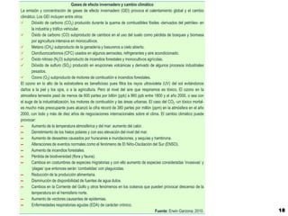 Gases de efecto invernadero y cambio climático
La emisión y concentración de gases de efecto invernadero (GEI) provoca el calentamiento global y el cambio
climático. Los GEI incluyen entre otros:
      Dióxido de carbono (CO2) producido durante la quema de combustibles fósiles -derivados del petróleo- en
       la industria y tráfico vehicular.
      Óxido de carbono (CO) subproducto de cambios en el uso del suelo como pérdida de bosques y biomasa
       por agricultura intensiva en monocultivos.
      Metano (CH4) subproducto de la ganadería y basureros a cielo abierto.
      Clorofuorocarbonos (CFC) usados en algunos aerosoles, refrigerantes y aire acondicionado.
      Óxido nitroso (N2O) subproducto de incendios forestales y monocultivos agrícolas.
      Dióxido de sulfuro (SO2) producido en erupciones volcánicas y derivado de algunos procesos industriales
       pesados.
      Ozono (O3) subproducto de motores de combustión e incendios forestales.
El ozono en lo alto de la estratosfera es beneficioso pues filtra los rayos ultravioleta (UV) del sol evitándonos
daños a la piel y los ojos, o a la agricultura. Pero al nivel del aire que respiramos es tóxico. El ozono en la
atmosfera terrestre pasó de menos de 600 partes por billón (ppb) a 860 ppb entre 1800 y el año 2000, o sea con
el auge de la industrialización, los motores de combustión y las áreas urbanas. El caso del CO2 -un tóxico mortal-
es mucho más preocupante pues alcanzó la cifra récord de 380 partes por millón (ppm) en la atmósfera en el año
2000, con todo y más de diez años de negociaciones internacionales sobre el clima. El cambio climático puede
provocar:
▬      Aumento de la temperatura atmosférica y del mar: aumento del calor.
▬      Derretimiento de los hielos polares y con eso elevación del nivel del mar.
▬      Aumento de desastres causados por huracanes e inundaciones, y sequías y hambruna.
▬      Alteraciones de eventos normales como el fenómeno de El Niño-Oscilación del Sur (ENSO).
▬      Aumento de incendios forestales.
▬      Pérdida de biodiversidad (flora y fauna).
▬      Cambios en costumbres de especies migratorias y con ello aumento de especies consideradas ‘invasivas’ y
       ‘plagas’ que entonces serán ‘combatidas’ con plaguicidas.
▬      Reducción de la producción alimentaria.
▬      Disminución de disponibilidad de fuentes de agua dulce.
▬      Cambios en la Corriente del Golfo y otros fenómenos en los océanos que pueden provocar descenso de la
       temperatura en el hemisferio norte.
▬      Aumento de vectores causantes de epidemias.
▬      Enfermedades respiratorias agudas (EDA) de carácter crónico.
                                                                                    Fuente: Erwin Garzona, 2010.     18
 