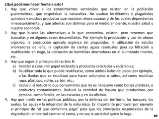 ¿Qué podemos hacer frente a esto?
1. Hay que volver a los conocimientos vernáculos que existen en la población
   guatemalteca, que respetaban la naturaleza. No usaban fertilizantes y plaguicidas
   químicos y muchos productos que nosotros ahora usamos y de los cuales dependemos
   innecesariamente, y que además son dañinos para el medio ambiente, nuestra salud y
   nuestra economía.
2. Hay que buscar las alternativas a lo que contamina, existen, pero tenemos que
   buscarlas y en algunos casos desarrollarlas. Por ejemplo la producción y uso de abono
   orgánico, la producción agrícola orgánica sin plaguicidas, la utilización de estufas
   ahorradoras de leña, la captación de ciertas aguas residuales para su filtración y
   reutilización en riego, la utilización de bombillas ahorradoras en el alumbrado interior,
   etc.
3. Hay que seguir el principio de las tres R:
     a) Reciclar o consumir papel reciclado y productos reciclados y reciclables;
     b) Reutilizar todo lo que puede reutilizarse, como ambos lados del papel por ejemplo,
        o las llantas que se reutilizan para hacer columpios o caites, así como reutilizar
        ropa, plásticos, vidrio, cartón, etc.;
     c) Reducir, sí reducir lo que consumimos que no es necesario como bolsas plásticas, o
        productos contaminantes. Reducir la cantidad de basura que producimos por
        persona, como familia, en las escuelas y en las oficinas.
4. Hay que incidir en las políticas públicas, por la defensa del territorio, los bosques, los
   suelos, las aguas y la integridad de la naturaleza. Es importante promover por ejemplo
   el principio de “el que contamina paga” para que los principales responsables de la
   degradación ambiental asuman el costo, y no sea la sociedad quien lo haga.                 20
 