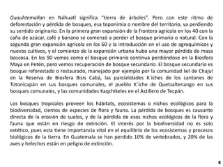 Guauhtemallan en Náhuatl significa “tierra de árboles”. Pero con este ritmo de
deforestación y pérdida de bosques, esa toponimia o nombre del territorio, va perdiendo
su sentido originario. En la primera gran expansión de la frontera agrícola en los 40 con la
caña de azúcar, café y banano se comenzó a perder el bosque primario o natural. Con la
segunda gran expansión agrícola en los 60 y la introducción en el uso de agroquímicos y
nuevos cultivos, y el comienzo de la expansión urbana hubo una mayor pérdida de masa
boscosa. En los 90 vemos como el bosque primario continua perdiéndose en la Biosfera
Maya en Petén, pero vemos recuperación de bosque secundario. El bosque secundario es
bosque reforestado o restaurado, manejado por ejemplo por la comunidad Ixil de Chajul
en la Reserva de Biosfera Bisis Cabá, las parcialidades K´iches de los cantones de
Totonicapán en sus bosques comunales, el pueblo K´iche de Quetzaltenango en sus
bosques comunales, y las comunidades Kaqchikeles en el Astillero de Tecpán.

Los bosques tropicales proveen los hábitats, ecosistemas o nichos ecológicos para la
biodiversidad, cientos de especies de flora y fauna. La pérdida de bosques es causante
directa de la erosión de suelos, y de la pérdida de esos nichos ecológicos de la flora y
fauna que están en riesgo de extinción. El interés por la biodiversidad no es solo
estético, pues esta tiene importancia vital en el equilibrio de los ecosistemas y procesos
biológicos de la tierra. En Guatemala se han perdido 10% de vertebrados, y 20% de las
aves y helechos están en peligro de extinción.


                                                                                               5
 