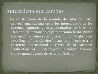   La construcción de la avenida del Mar en 1958, provocó una ruptura entre los intercambios de los sistemas lagunares y las aguas marinas de la bahía. Habiéndose terminado el primer tramo hasta "punta Camarón", en 1960 se amplía a "punta Sábalo” y en 1973 llega a "Los Cerritos", para de ahí unirse a la carretera internacional a través de la carretera "Habal-Cerritos". En su trayecto, la vialidad atravesó sobre lagunas y parte del estero El Sábalo.Antecedentes de cambio