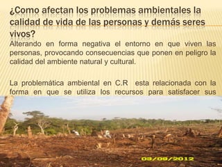 ¿Como afectan los problemas ambientales la
calidad de vida de las personas y demás seres
vivos?
Alterando en forma negativa el entorno en que viven las
personas, provocando consecuencias que ponen en peligro la
calidad del ambiente natural y cultural.
La problemática ambiental en C.R esta relacionada con la
forma en que se utiliza los recursos para satisfacer sus
necesidades.
 