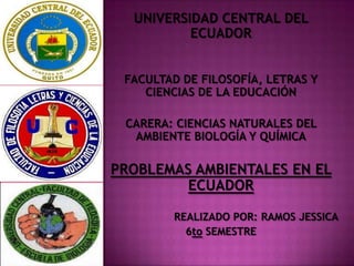 UNIVERSIDAD CENTRAL DEL
          ECUADOR


 FACULTAD DE FILOSOFÍA, LETRAS Y
    CIENCIAS DE LA EDUCACIÓN

 CARERA: CIENCIAS NATURALES DEL
  AMBIENTE BIOLOGÍA Y QUÍMICA

PROBLEMAS AMBIENTALES EN EL
         ECUADOR

        REALIZADO POR: RAMOS JESSICA
          6to SEMESTRE
 