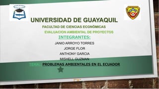 UNIVERSIDAD DE GUAYAQUIL
FACULTAD DE CIENCIAS ECONÓMICAS
INTEGRANTES:
JANIO ARROYO TORRES
JORGE FLOR
ANTHONY GARCIA
MISHELL GUZMAN
TEMA: PROBLEMAS AMBIENTALES EN EL ECUADOR
7”A”
EVALUACION AMBIENTAL DE PROYECTOS
 