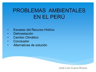 PROBLEMAS AMBIENTALES
EN EL PERÚ
José Luis Cueva Rivera
• Escasez del Recurso Hídrico
• Deforestación
• Cambio Climático
• Conclusión
• Alternativas de solución
 