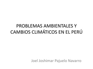 PROBLEMAS AMBIENTALES Y
CAMBIOS CLIMÁTICOS EN EL PERÚ
Joel Joshimar Pajuelo Navarro
 