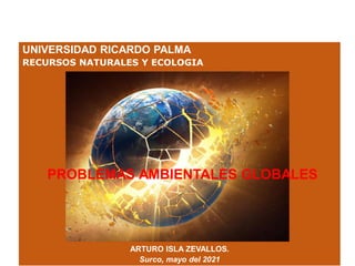UNIVERSIDAD RICARDO PALMA
RECURSOS NATURALES Y ECOLOGIA
ARTURO ISLA ZEVALLOS.
Surco, mayo del 2021
PROBLEMAS AMBIENTALES GLOBALES
 