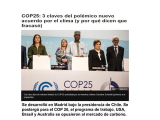 Se desarrolló en Madrid bajo la presidencia de Chile. Se
postergó para el COP 26, el programa de trabajo. USA,
Brasil y Australia se opusieron al mercado de carbono.
 