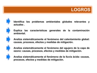 LOGROS
Identifica los problemas ambientales globales relevantes y
actuales .
Explica las características generales de la contaminación
ambiental.
Analiza sistemáticamente el fenómeno del calentamiento global:
causas, procesos, efectos y medidas de mitigación.
Analiza sistemáticamente el fenómeno del agujero de la capa de
ozono: causas, procesos, efectos y medidas de mitigación.
Analiza sistemáticamente el fenómeno de la lluvia ácida: causas,
procesos, efectos y medidas de mitigación.
 