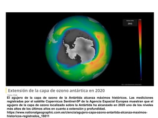 El agujero de la capa de ozono de la Antártida alcanza máximos históricos. Las mediciones
registradas por el satélite Copernicus Sentinel-5P de la Agencia Espacial Europea muestran que el
agujero de la capa de ozono localizado sobre la Antártida ha alcanzado en 2020 uno de los niveles
más altos de los últimos años en cuanto a extensión y profundidad.
https://www.nationalgeographic.com.es/ciencia/agujero-capa-ozono-antartida-alcanza-maximos-
historicos-registrados_16011
 