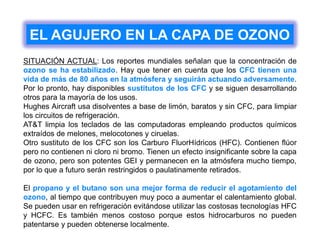 EL AGUJERO EN LA CAPA DE OZONO
SITUACIÓN ACTUAL: Los reportes mundiales señalan que la concentración de
ozono se ha estabilizado. Hay que tener en cuenta que los CFC tienen una
vida de más de 80 años en la atmósfera y seguirán actuando adversamente.
Por lo pronto, hay disponibles sustitutos de los CFC y se siguen desarrollando
otros para la mayoría de los usos.
Hughes Aircraft usa disolventes a base de limón, baratos y sin CFC, para limpiar
los circuitos de refrigeración.
AT&T limpia los teclados de las computadoras empleando productos químicos
extraídos de melones, melocotones y ciruelas.
Otro sustituto de los CFC son los Carburo FluorHídricos (HFC). Contienen flúor
pero no contienen ni cloro ni bromo. Tienen un efecto insignificante sobre la capa
de ozono, pero son potentes GEI y permanecen en la atmósfera mucho tiempo,
por lo que a futuro serán restringidos o paulatinamente retirados.
El propano y el butano son una mejor forma de reducir el agotamiento del
ozono, al tiempo que contribuyen muy poco a aumentar el calentamiento global.
Se pueden usar en refrigeración evitándose utilizar las costosas tecnologías HFC
y HCFC. Es también menos costoso porque estos hidrocarburos no pueden
patentarse y pueden obtenerse localmente.
 