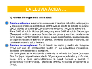 LA LLUVIA ÁCIDA …
1) Fuentes de origen de la lluvia acida:
Fuentes naturales: erupciones volcánicas, incendios naturales, relámpagos
y diferentes procesos microbianos contribuyen al aporte de dióxido de azufre
(SO2), trióxido de azufre (SO3) y óxidos de nitrógeno (NOX) a la atmósfera.
En el 2016 el volcán Ubinas (Moquegua) y en el 2017 el volcán Sabancaya
(Arequipa) emitieron grandes fumarolas de gases y cenizas, produciendo
lluvia ácida y contaminación del suelo, aguas superficiales, bioacumulación
de agentes tóxicos o dañinos en plantas, animales silvestres y ganado, así
como efectos en la salud humana.
Fuentes antropogénicas: Es el dióxido de azufre y óxidos de nitrógeno
(NOX) por uso de combustibles fósiles en las actividades industriales,
centrales termoeléctricas y transporte.
Un caso grave, es el dióxido de azufre de la refinería La Oroya (empresa
Doe Run) que origina lluvia ácida de SO2 en aguas superficiales y profundas,
suelo, aire y daña irreversiblemente la salud humana y animal, y
ecosistemas y biodiversidad, afectando 700.000 hectáreas alrededor de la
Oroya.
 