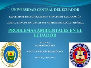 UNIVERSIDAD CENTRAL DEL ECUADOR
FACULTAD DE FILOSOFÍA, LETRAS Y CIENCIAS DE LA EDUCACIÓN
CARERA: CIENCIAS NATURALES DEL AMBIENTE BIOLOGÍA Y QUÍMICA
PROBLEMAS AMBIENTALES EN EL
ECUADOR
ALUMNA:
BURBANO KAREN
6 TO”A” BIOLOGÍA PEDAGÓGICA
MAYO-QUITO-2013
 