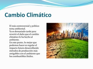 Cambio Climático
El más controversial y político
tema ambiental.
Ya es demasiado tarde para
revertir el daño que el cambio
climático le ha hecho al
ambiente.
En este punto, lo mejor que
podemos hacer es regular el
impacto futuro desarrollando
métodos de producción más
amigables con el ambiente que
los combustibles fósiles.
 