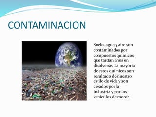 CONTAMINACION
Suelo, agua y aire son
contaminados por
compuestos químicos
que tardan años en
disolverse. La mayoría
de estos químicos son
resultado de nuestro
estilo de vida y son
creados por la
industria y por los
vehículos de motor.
 