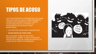 TIPOS DE ACOSO
LAS CARACTERÍSTICAS COMUNES EN CUALQUIER
TIPO DE ACOSO ES QUE EL COMPORTAMIENTO
OFENSIVO ES PERSISTENTE EN EL TIEMPO,
CAUSA ANGUSTIA EN LA VÍCTIMA Y ES
SOCIALMENTE RECONOCIDO COMO
INAPROPIADO.
 LOS TIPOS DE ACOSO MÁS COMUNES SON:
ACOSO ESCOLAR O BULLYING:
ES CUALQUIER FORMA DE MALTRATO
PSICOLÓGICO, VERBAL O FÍSICO PRODUCIDO
ENTRE ESCOLARES DE FORMA REITERADA A LO
LARGO DE UN TIEMPO DETERMINADO.
 
