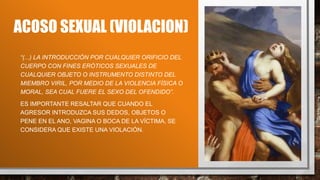 ACOSO SEXUAL (VIOLACION)
“(...) LA INTRODUCCIÓN POR CUALQUIER ORIFICIO DEL
CUERPO CON FINES ERÓTICOS SEXUALES DE
CUALQUIER OBJETO O INSTRUMENTO DISTINTO DEL
MIEMBRO VIRIL, POR MEDIO DE LA VIOLENCIA FÍSICA O
MORAL, SEA CUAL FUERE EL SEXO DEL OFENDIDO”.
ES IMPORTANTE RESALTAR QUE CUANDO EL
AGRESOR INTRODUZCA SUS DEDOS, OBJETOS O
PENE EN EL ANO, VAGINA O BOCA DE LA VÍCTIMA, SE
CONSIDERA QUE EXISTE UNA VIOLACIÓN.
 