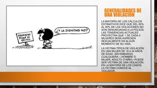 GENERALIDADES DE
UNA VIOLACIÓN
LA MAYORÍA DE LOS CÁLCULOS
ESTIMATIVOS DICE QUE DEL 80%
AL 90% DE LAS VIOLACIONES NO
SON DENUNCIADAS A LA POLICÍA.
LAS TENDENCIAS ACTUALES
PROYECTAN QUE 1 DE CADA 3
MUJERES SERÁ AGREDIDA
SEXUALMENTE EN ALGÚN
MOMENTO DE SU VIDA.
LA VÍCTIMA TÍPICA DE VIOLACIÓN
ES UNA MUJER DE 16 A 24 AÑOS
DE EDAD. SIN EMBARGO,
CUALQUIERA —HOMBRE O
MUJER, ADULTO O NIÑO—PUEDE
SER VÍCTIMA DE UNA VIOLACIÓN.
EN LA MAYORÍA DE LOS CASOS,
LA VÍCTIMA CONOCE AL
VIOLADOR.
 