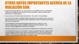 OTROS DATOS IMPORTANTES ACERCA DE LA
VIOLACIÓN SON:
 CON MUCHA FRECUENCIA, EL VIOLADOR ES UN HOMBRE DE 25 A 44 AÑOS DE
EDAD QUE PREMEDITA SU ATAQUE. POR LO GENERAL, SELECCIONA A UNA
MUJER DE SU MISMA RAZA.
 EL ALCOHOL ESTÁ IMPLICADO EN MÁS DE 1 DE CADA 3 VIOLACIONES.
 LA VIOLACIÓN PUEDE OCURRIR ENTRE PERSONAS DEL MISMO SEXO. ESTO ES
MÁS FRECUENTE EN LUGARES COMO PRISIONES, INSTALACIONES MILITARES Y
ESCUELAS NO MIXTAS.
 LAS PERSONAS CON DISCAPACIDADES MENTALES O FÍSICAS O CON
DIFICULTADES EN EL HABLA TAMBIÉN ESTÁN EN MAYOR RIESGO. LAS
PROSTITUTAS TAMBIÉN ESTÁN EN ALTO RIESGO.
 MÁS DE LA MITAD DE LAS VIOLACIONES SUCEDEN EN LA CASA DE LA VÍCTIMA.
 LA VIOLACIÓN EN UNA CITA OCURRE CUANDO ALGUIEN OBLIGA A TENER SEXO
A UNA PERSONA CON LA QUE TIENE UN ENCUENTRO O CON LA QUE PASA EL
TIEMPO. ESTE TIPO DE VIOLACIÓN PUEDE INVOLUCRAR EL USO DE DROGAS
COMO FLUNITRAZEPAM (ROHYPNOL) Y MICKEY FINN .
 