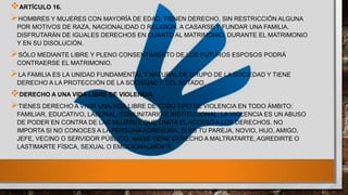ARTÍCULO 16.
HOMBRES Y MUJERES CON MAYORÍA DE EDAD, TIENEN DERECHO, SIN RESTRICCIÓN ALGUNA
POR MOTIVOS DE RAZA, NACIONALIDAD O RELIGIÓN, A CASARSE Y FUNDAR UNA FAMILIA.
DISFRUTARÁN DE IGUALES DERECHOS EN CUANTO AL MATRIMONIO, DURANTE EL MATRIMONIO
Y EN SU DISOLUCIÓN.
SÓLO MEDIANTE LIBRE Y PLENO CONSENTIMIENTO DE LOS FUTUROS ESPOSOS PODRÁ
CONTRAERSE EL MATRIMONIO.
LA FAMILIA ES LA UNIDAD FUNDAMENTAL Y NATURAL DE GRUPO DE LA SOCIEDAD Y TIENE
DERECHO A LA PROTECCIÓN DE LA SOCIEDAD Y DEL ESTADO.
DERECHO A UNA VIDA LIBRE DE VIOLENCIA
TIENES DERECHO A VIVIR UNA VIDA LIBRE DE TODO TIPO DE VIOLENCIA EN TODO ÁMBITO:
FAMILIAR, EDUCATIVO, LABORAL, COMUNITARIO E INSTITUCIONAL. LA VIOLENCIA ES UN ABUSO
DE PODER EN CONTRA DE LAS MUJERES QUE LIMITA EL ACCESO A LOS DERECHOS. NO
IMPORTA SI NO CONOCES A LA PERSONA AGRESORA, SI ES TU PAREJA, NOVIO, HIJO, AMIGO,
JEFE, VECINO O SERVIDOR PÚBLICO, NADIE TIENE DERECHO A MALTRATARTE, AGREDIRTE O
LASTIMARTE FÍSICA, SEXUAL O EMOCIONALMENTE.
 