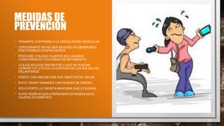 MEDIDAS DE
PREVENCIÓN
• TRANSITE CONTRARIO A LA CIRCULACIÓN VEHICULAR
• CERCIORARTE DE NO SER SEGUIDO NI OBSERVADO
POR POSIBLES SOSPECHOSOS
• PROCURE UTILIZAR CAJEROS EN LUGARES
CONCURRIDOS Y EN HORAS DE MOVIMIENTO,
• UTILICE BOLSOS DISCRETOS Y QUE SE PUEDAN
CERRAR Y/O UTILICE LA CARTERA EN LOS BOLSILLOS
DELANTEROS.
• PORTE CON DISCRECIÓN SUS OBJETOS DE VALOR.
• EVITE TRAER GRANDES CANTIDADES DE DINERO.
• SOLO PORTE LA TARJETA BANCARIA QUE UTILIZARA.
• EVITE PEDIR AYUDA A PERSONAS EXTRAÑAS EN EL
CAJERO AUTOMÁTICO
 