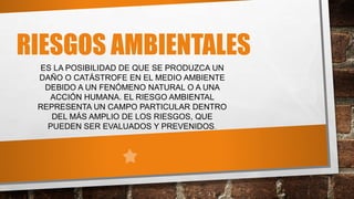 RIESGOS AMBIENTALES
ES LA POSIBILIDAD DE QUE SE PRODUZCA UN
DAÑO O CATÁSTROFE EN EL MEDIO AMBIENTE
DEBIDO A UN FENÓMENO NATURAL O A UNA
ACCIÓN HUMANA. EL RIESGO AMBIENTAL
REPRESENTA UN CAMPO PARTICULAR DENTRO
DEL MÁS AMPLIO DE LOS RIESGOS, QUE
PUEDEN SER EVALUADOS Y PREVENIDOS.
 