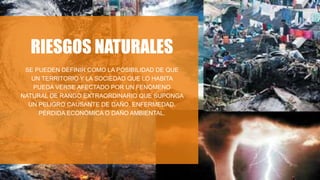 RIESGOS NATURALES
SE PUEDEN DEFINIR COMO LA POSIBILIDAD DE QUE
UN TERRITORIO Y LA SOCIEDAD QUE LO HABITA
PUEDA VERSE AFECTADO POR UN FENÓMENO
NATURAL DE RANGO EXTRAORDINARIO QUE SUPONGA
UN PELIGRO CAUSANTE DE DAÑO, ENFERMEDAD,
PÉRDIDA ECONÓMICA O DAÑO AMBIENTAL.
 