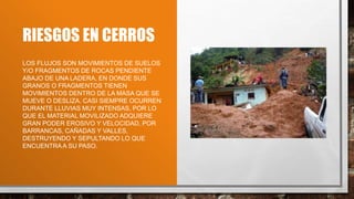 RIESGOS EN CERROS
LOS FLUJOS SON MOVIMIENTOS DE SUELOS
Y/O FRAGMENTOS DE ROCAS PENDIENTE
ABAJO DE UNA LADERA, EN DONDE SUS
GRANOS O FRAGMENTOS TIENEN
MOVIMIENTOS DENTRO DE LA MASA QUE SE
MUEVE O DESLIZA. CASI SIEMPRE OCURREN
DURANTE LLUVIAS MUY INTENSAS, POR LO
QUE EL MATERIAL MOVILIZADO ADQUIERE
GRAN PODER EROSIVO Y VELOCIDAD, POR
BARRANCAS, CAÑADAS Y VALLES,
DESTRUYENDO Y SEPULTANDO LO QUE
ENCUENTRAA SU PASO.
 