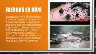 RIESGOS EN RÍOS
CUANDO SE VIVE O SE CONSTRUYA
CERCA DE UN RIO SE TIENEN QUE
TOMAR EN CUENTA LOS RIESGOS
QUE ESTO IMPLICA POR EJEMPLO EL
CRECIMIENTO DEL NIVEL DEL AGUA
POR EL TEMPORAL DE LLUVIAS
CAUSANDO INUNDACIONES O
INCLUSO EL DESBORDAMIENTO DEL
RIO LO CUAL SE LLEVARA TODO LO
QUE SE ENCUENTRE A SU PASO.
 