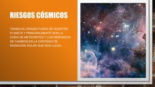 RIESGOS CÓSMICOS
TIENEN SU ORIGEN FUERA DE NUESTRO
PLANETA Y PRINCIPALMENTE SON LA
CAÍDA DE METEORITOS Y LOS DERIVADOS
DE CAMBIOS EN LA CANTIDAD DE
RADIACIÓN SOLAR QUE NOS LLEGA.
 