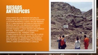 RIESGOS
ANTRÓPICOS
GRAN PARTE DE LOS RIESGOS NATURALES
PUEDEN SER PROVOCADOS O POTENCIADOS POR
LA ACCIÓN ANTRÓPICA, A ESTE TIPO DE RIESGOS
SE LE LLAMA RIESGOS NATURALES INDUCIDOS O
RIESGOS MIXTOS. LOS RIESGOS NATURALES
INDUCIDOS SON DESENCADENADOS POR LA
ACCIÓN HUMANA Y LUEGO SIGUEN UNA DINÁMICA
NATURAL. POR EJEMPLO, LA SUBSIDENCIA
(HUNDIMIENTO) DEL TERRENO COMO
CONSECUENCIA DE LA EXTRACCIÓN DE FLUIDOS
DEL SUBSUELO (CASO DEL AGUA, PETRÓLEO, O
GAS NATURAL) EN TERRENOS COMPRESIBLES.
ESTO SUPONE UN RIESGO PARA LAS DIVERSAS
OBRAS, COMO EDIFICACIONES O CANALES
 
