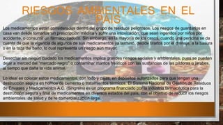 RIESGOS AMBIENTALES EN EL
PAÍS
Los medicamentos están considerados dentro del grupo de residuos peligrosos. Los riesgos de guardarlos en
casa van desde tomarlos sin prescripción médica y sufrir una intoxicación, que sean ingeridos por niños por
accidente, o consumir un fármaco caduco. Sin embargo, en la mayoría de los casos, cuando una persona se da
cuenta de que la vigencia de algunos de sus medicamentos ya terminó, decide tirarlos por el drenaje, a la basura
o en la taza del baño, lo cual representa un riesgo aún mayor.
Desechar sin ningún cuidado los medicamentos implica grandes riesgos sociales y ambientales, pues se pueden
dejar a merced del “mercado negro” o contaminar mantos freáticos con las sustancias de las píldoras o jarabes,
al tiempo que daña la vida animal.
Lo ideal es colocar estos medicamentos, con todo y cajas, en depósitos autorizados para que tengan una
destrucción segura en hornos de cemento o tratamientos térmicos. El Sistema Nacional de Gestión de Residuos
de Envases y Medicamentos A.C. (Singrem) es un programa financiado por la industria farmacéutica para la
destrucción segura y final de medicamentos en diversos estados del país, con el objetivo de reducir los riesgos
ambientales, de salud y de re comercialización ilegal.
 